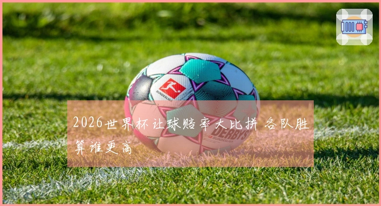 2026世界杯让球赔率大比拼 各队胜算谁更高